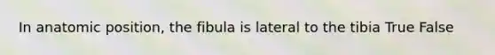 In anatomic position, the fibula is lateral to the tibia True False