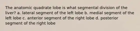 The anatomic quadrate lobe is what segmental division of the liver? a. lateral segment of the left lobe b. medial segment of the left lobe c. anterior segment of the right lobe d. posterior segment of the right lobe