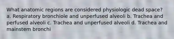 What anatomic regions are considered physiologic dead space? a. Respiratory bronchiole and unperfused alveoli b. Trachea and perfused alveoli c. Trachea and unperfused alveoli d. Trachea and mainstem bronchi