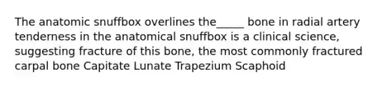 The anatomic snuffbox overlines the_____ bone in radial artery tenderness in the anatomical snuffbox is a clinical science, suggesting fracture of this bone, the most commonly fractured carpal bone Capitate Lunate Trapezium Scaphoid