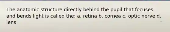 The anatomic structure directly behind the pupil that focuses and bends light is called the: a. retina b. cornea c. optic nerve d. lens