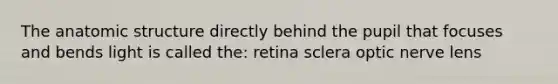 The anatomic structure directly behind the pupil that focuses and bends light is called the: retina sclera optic nerve lens