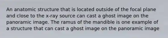 An anatomic structure that is located outside of the focal plane and close to the x-ray source can cast a ghost image on the panoramic image. The ramus of the mandible is one example of a structure that can cast a ghost image on the panoramic image