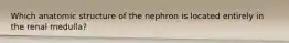 Which anatomic structure of the nephron is located entirely in the renal medulla?