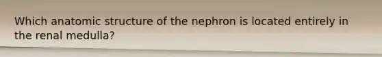 Which anatomic structure of the nephron is located entirely in the renal medulla?