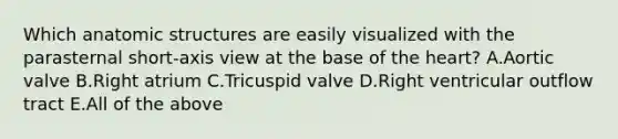 Which anatomic structures are easily visualized with the parasternal short-axis view at the base of the heart? A.Aortic valve B.Right atrium C.Tricuspid valve D.Right ventricular outflow tract E.All of the above