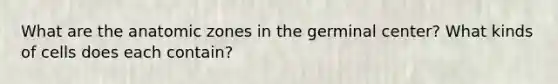 What are the anatomic zones in the germinal center? What kinds of cells does each contain?