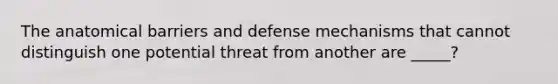 The anatomical barriers and defense mechanisms that cannot distinguish one potential threat from another are _____?