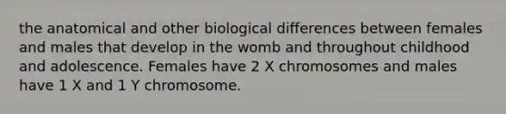 the anatomical and other biological differences between females and males that develop in the womb and throughout childhood and adolescence. Females have 2 X chromosomes and males have 1 X and 1 Y chromosome.