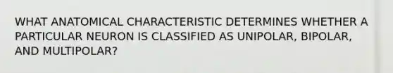 WHAT ANATOMICAL CHARACTERISTIC DETERMINES WHETHER A PARTICULAR NEURON IS CLASSIFIED AS UNIPOLAR, BIPOLAR, AND MULTIPOLAR?