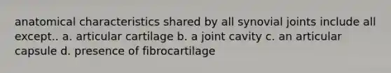 anatomical characteristics shared by all synovial joints include all except.. a. articular cartilage b. a joint cavity c. an articular capsule d. presence of fibrocartilage