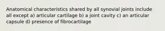 Anatomical characteristics shared by all synovial joints include all except a) articular cartilage b) a joint cavity c) an articular capsule d) presence of fibrocartilage