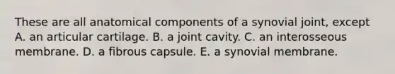 These are all anatomical components of a synovial joint, except A. an articular cartilage. B. a joint cavity. C. an interosseous membrane. D. a fibrous capsule. E. a synovial membrane.