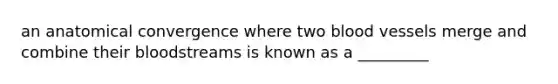 an anatomical convergence where two blood vessels merge and combine their bloodstreams is known as a _________
