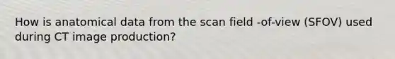 How is anatomical data from the scan field -of-view (SFOV) used during CT image production?