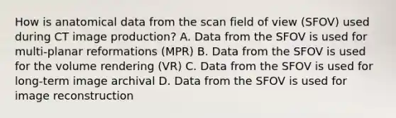 How is anatomical data from the scan field of view (SFOV) used during CT image production? A. Data from the SFOV is used for multi-planar reformations (MPR) B. Data from the SFOV is used for the volume rendering (VR) C. Data from the SFOV is used for long-term image archival D. Data from the SFOV is used for image reconstruction