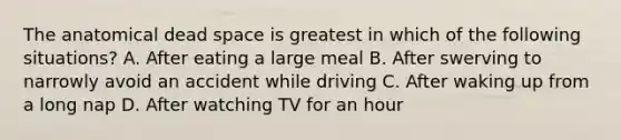 The anatomical dead space is greatest in which of the following situations? A. After eating a large meal B. After swerving to narrowly avoid an accident while driving C. After waking up from a long nap D. After watching TV for an hour