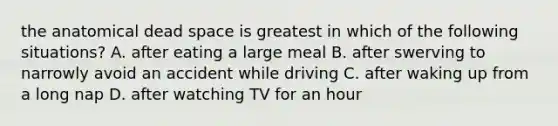 the anatomical dead space is greatest in which of the following situations? A. after eating a large meal B. after swerving to narrowly avoid an accident while driving C. after waking up from a long nap D. after watching TV for an hour