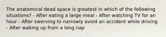 The anatomical dead space is greatest in which of the following situations? - After eating a large meal - After watching TV for an hour - After swerving to narrowly avoid an accident while driving - After waking up from a long nap