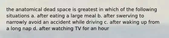 the anatomical dead space is greatest in which of the following situations a. after eating a large meal b. after swerving to narrowly avoid an accident while driving c. after waking up from a long nap d. after watching TV for an hour