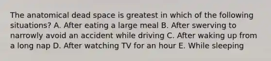 The anatomical dead space is greatest in which of the following situations? A. After eating a large meal B. After swerving to narrowly avoid an accident while driving C. After waking up from a long nap D. After watching TV for an hour E. While sleeping