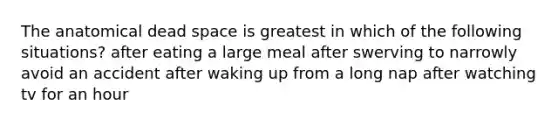 The anatomical dead space is greatest in which of the following situations? after eating a large meal after swerving to narrowly avoid an accident after waking up from a long nap after watching tv for an hour