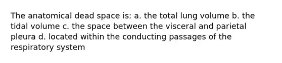 The anatomical dead space is: a. the total lung volume b. the tidal volume c. <a href='https://www.questionai.com/knowledge/k0Lyloclid-the-space' class='anchor-knowledge'>the space</a> between the visceral and parietal pleura d. located within the conducting passages of the respiratory system