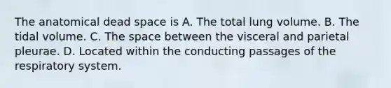 The anatomical dead space is A. The total lung volume. B. The tidal volume. C. <a href='https://www.questionai.com/knowledge/k0Lyloclid-the-space' class='anchor-knowledge'>the space</a> between the visceral and parietal pleurae. D. Located within the conducting passages of the respiratory system.