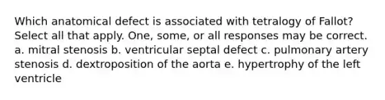 Which anatomical defect is associated with tetralogy of Fallot? Select all that apply. One, some, or all responses may be correct. a. mitral stenosis b. ventricular septal defect c. pulmonary artery stenosis d. dextroposition of the aorta e. hypertrophy of the left ventricle