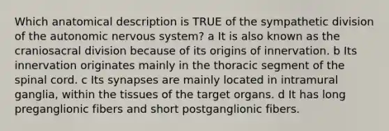 Which anatomical description is TRUE of the sympathetic division of the autonomic nervous system? a It is also known as the craniosacral division because of its origins of innervation. b Its innervation originates mainly in the thoracic segment of the spinal cord. c Its synapses are mainly located in intramural ganglia, within the tissues of the target organs. d It has long preganglionic fibers and short postganglionic fibers.