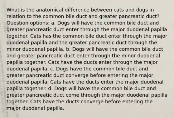 What is the anatomical difference between cats and dogs in relation to the common bile duct and greater pancreatic duct? Question options: a. Dogs will have the common bile duct and greater pancreatic duct enter through the major duodenal papilla together. Cats has the common bile duct enter through the major duodenal papilla and the greater pancreatic duct through the minor duodenal papilla. b. Dogs will have the common bile duct and greater pancreatic duct enter through the minor duodenal papilla together. Cats have the ducts enter through the major duodenal papilla. c. Dogs have the common bile duct and greater pancreatic duct converge before entering the major duodenal papilla. Cats have the ducts enter the major duodenal papilla together. d. Dogs will have the common bile duct and greater pancreatic duct come through the major duodenal papilla together. Cats have the ducts converge before entering the major duodenal papilla.