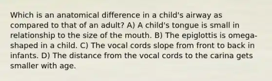 Which is an anatomical difference in a child's airway as compared to that of an adult? A) A child's tongue is small in relationship to the size of the mouth. B) The epiglottis is omega-shaped in a child. C) The vocal cords slope from front to back in infants. D) The distance from the vocal cords to the carina gets smaller with age.