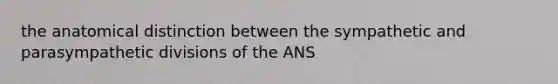 the anatomical distinction between the sympathetic and parasympathetic divisions of the ANS