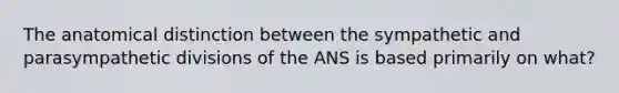 The anatomical distinction between the sympathetic and parasympathetic divisions of the ANS is based primarily on what?