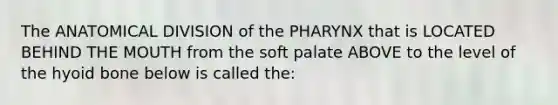 The ANATOMICAL DIVISION of the PHARYNX that is LOCATED BEHIND THE MOUTH from the soft palate ABOVE to the level of the hyoid bone below is called the: