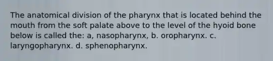 The anatomical division of the pharynx that is located behind the mouth from the soft palate above to the level of the hyoid bone below is called the: a, nasopharynx, b. oropharynx. c. laryngopharynx. d. sphenopharynx.