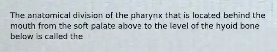 The anatomical division of the pharynx that is located behind the mouth from the soft palate above to the level of the hyoid bone below is called the