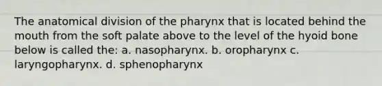 The anatomical division of the pharynx that is located behind the mouth from the soft palate above to the level of the hyoid bone below is called the: a. nasopharynx. b. oropharynx c. laryngopharynx. d. sphenopharynx