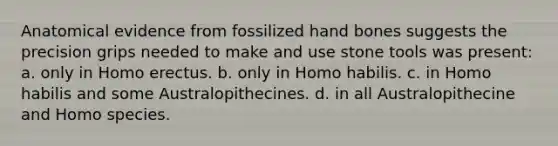 Anatomical evidence from fossilized hand bones suggests the precision grips needed to make and use stone tools was present: a. only in Homo erectus. b. only in Homo habilis. c. in Homo habilis and some Australopithecines. d. in all Australopithecine and Homo species.