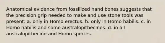 Anatomical evidence from fossilized hand bones suggests that the precision grip needed to make and use stone tools was present: a. only in <a href='https://www.questionai.com/knowledge/kI1ONx7LAC-homo-erectus' class='anchor-knowledge'>homo erectus</a>. b. only in <a href='https://www.questionai.com/knowledge/kG3hgw3hYa-homo-habilis' class='anchor-knowledge'>homo habilis</a>. c. in Homo habilis and some australopithecines. d. in all australopithecine and Homo species.