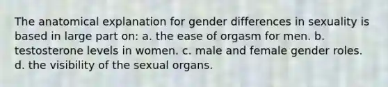 The anatomical explanation for gender differences in sexuality is based in large part on: a. the ease of orgasm for men. b. testosterone levels in women. c. male and female <a href='https://www.questionai.com/knowledge/kFBKZBlIHQ-gender-roles' class='anchor-knowledge'>gender roles</a>. d. the visibility of the sexual organs.