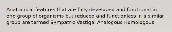 Anatomical features that are fully developed and functional in one group of organisms but reduced and functionless in a similar group are termed Sympatric Vestigal Analogous Homologous