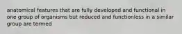 anatomical features that are fully developed and functional in one group of organisms but reduced and functionless in a similar group are termed