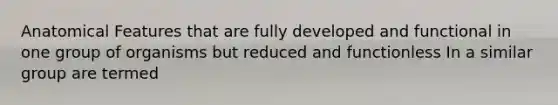 Anatomical Features that are fully developed and functional in one group of organisms but reduced and functionless In a similar group are termed