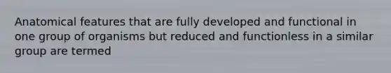 Anatomical features that are fully developed and functional in one group of organisms but reduced and functionless in a similar group are termed