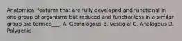 Anatomical features that are fully developed and functional in one group of organisms but reduced and functionless in a similar group are termed___. A. Gomologous B. Vestigial C. Analagous D. Polygenic