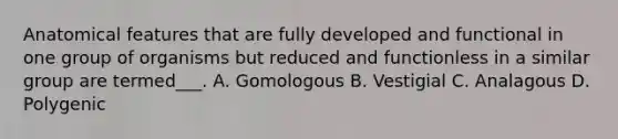 Anatomical features that are fully developed and functional in one group of organisms but reduced and functionless in a similar group are termed___. A. Gomologous B. Vestigial C. Analagous D. Polygenic