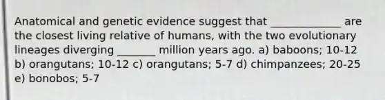 Anatomical and genetic evidence suggest that _____________ are the closest living relative of humans, with the two evolutionary lineages diverging _______ million years ago. a) baboons; 10-12 b) orangutans; 10-12 c) orangutans; 5-7 d) chimpanzees; 20-25 e) bonobos; 5-7