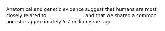 Anatomical and genetic evidence suggest that humans are most closely related to _______________, and that we shared a common ancestor approximately 5-7 million years ago.