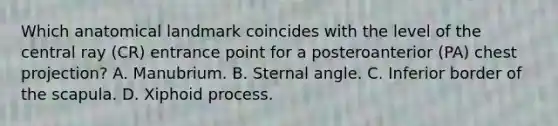 Which anatomical landmark coincides with the level of the central ray (CR) entrance point for a posteroanterior (PA) chest projection? A. Manubrium. B. Sternal angle. C. Inferior border of the scapula. D. Xiphoid process.